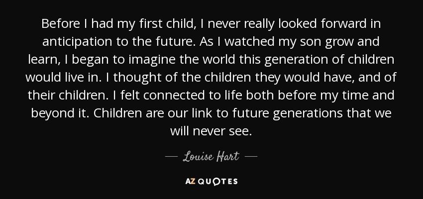 Before I had my first child, I never really looked forward in anticipation to the future. As I watched my son grow and learn, I began to imagine the world this generation of children would live in. I thought of the children they would have, and of their children. I felt connected to life both before my time and beyond it. Children are our link to future generations that we will never see. - Louise Hart