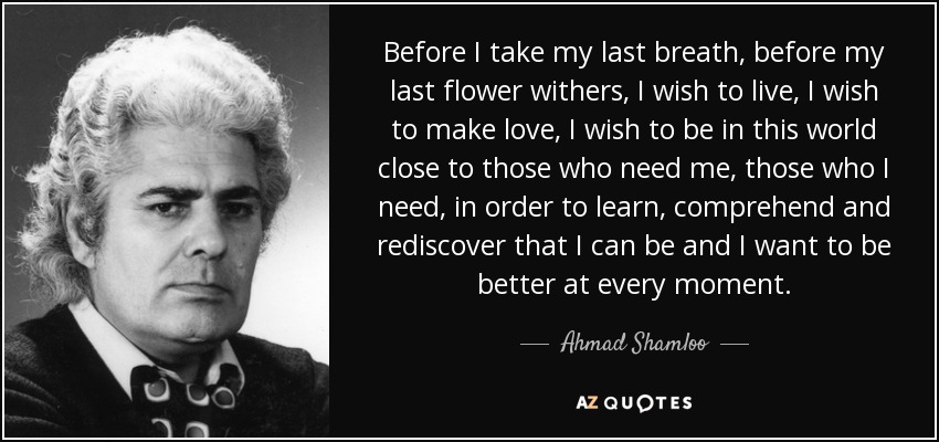 Antes de dar mi último suspiro, antes de que se marchite mi última flor, deseo vivir, deseo hacer el amor, deseo estar en este mundo cerca de los que me necesitan, de los que necesito, para aprender, comprender y redescubrir que puedo ser y quiero ser mejor en cada momento. - Ahmad Shamloo