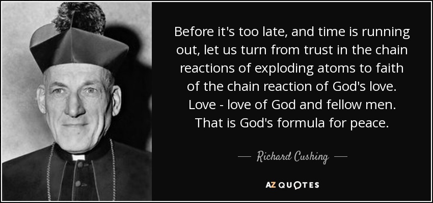 Before it's too late, and time is running out, let us turn from trust in the chain reactions of exploding atoms to faith of the chain reaction of God's love. Love - love of God and fellow men. That is God's formula for peace. - Richard Cushing