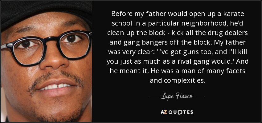 Before my father would open up a karate school in a particular neighborhood, he'd clean up the block - kick all the drug dealers and gang bangers off the block. My father was very clear: 'I've got guns too, and I'll kill you just as much as a rival gang would.' And he meant it. He was a man of many facets and complexities. - Lupe Fiasco