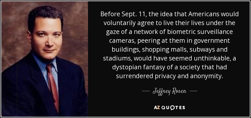 Before Sept. 11, the idea that Americans would voluntarily agree to live their lives under the gaze of a network of biometric surveillance cameras, peering at them in government buildings, shopping malls, subways and stadiums, would have seemed unthinkable, a dystopian fantasy of a society that had surrendered privacy and anonymity. - Jeffrey Rosen