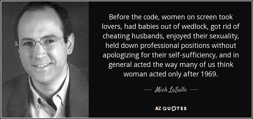 Before the code, women on screen took lovers, had babies out of wedlock, got rid of cheating husbands, enjoyed their sexuality, held down professional positions without apologizing for their self-sufficiency, and in general acted the way many of us think woman acted only after 1969. - Mick LaSalle