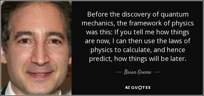 Antes del descubrimiento de la mecánica cuántica, el marco de la física era el siguiente: Si me dices cómo son las cosas ahora, puedo utilizar las leyes de la física para calcular, y por tanto predecir, cómo serán las cosas más adelante". - Brian Greene