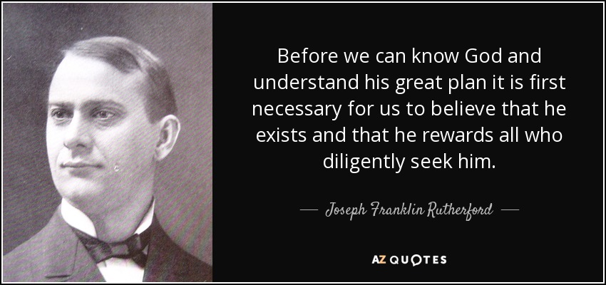 Before we can know God and understand his great plan it is first necessary for us to believe that he exists and that he rewards all who diligently seek him. - Joseph Franklin Rutherford