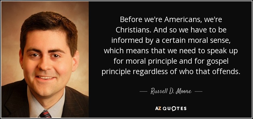 Before we're Americans, we're Christians. And so we have to be informed by a certain moral sense, which means that we need to speak up for moral principle and for gospel principle regardless of who that offends. - Russell D. Moore