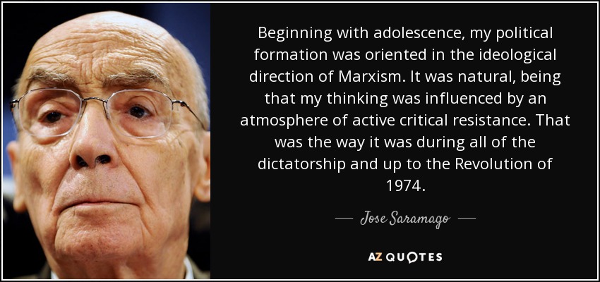 Beginning with adolescence, my political formation was oriented in the ideological direction of Marxism. It was natural, being that my thinking was influenced by an atmosphere of active critical resistance. That was the way it was during all of the dictatorship and up to the Revolution of 1974. - Jose Saramago