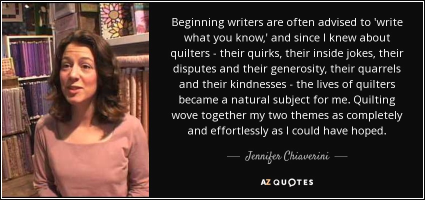 Beginning writers are often advised to 'write what you know,' and since I knew about quilters - their quirks, their inside jokes, their disputes and their generosity, their quarrels and their kindnesses - the lives of quilters became a natural subject for me. Quilting wove together my two themes as completely and effortlessly as I could have hoped. - Jennifer Chiaverini