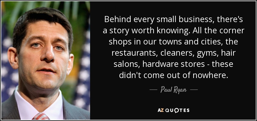 Behind every small business, there's a story worth knowing. All the corner shops in our towns and cities, the restaurants, cleaners, gyms, hair salons, hardware stores - these didn't come out of nowhere. - Paul Ryan