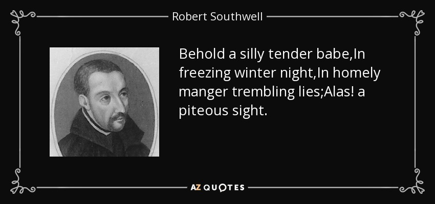 Behold a silly tender babe,In freezing winter night,In homely manger trembling lies;Alas! a piteous sight. - Robert Southwell