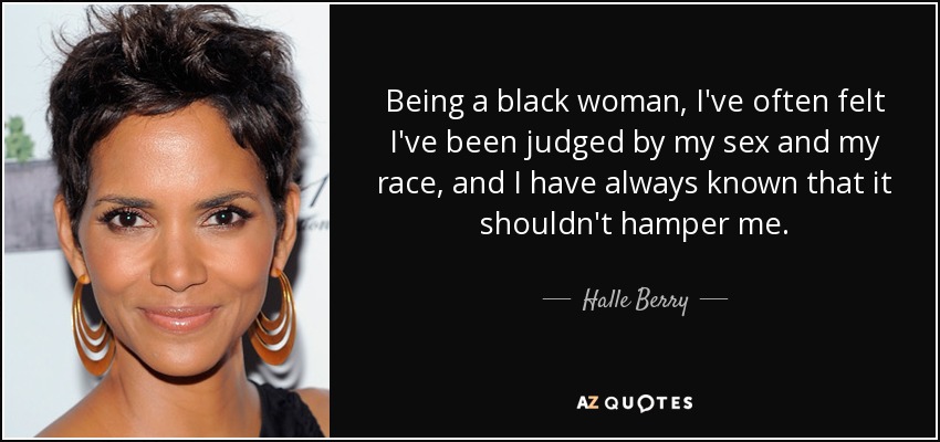 Being a black woman, I've often felt I've been judged by my sex and my race, and I have always known that it shouldn't hamper me. - Halle Berry