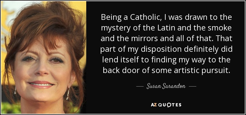 Being a Catholic, I was drawn to the mystery of the Latin and the smoke and the mirrors and all of that. That part of my disposition definitely did lend itself to finding my way to the back door of some artistic pursuit. - Susan Sarandon