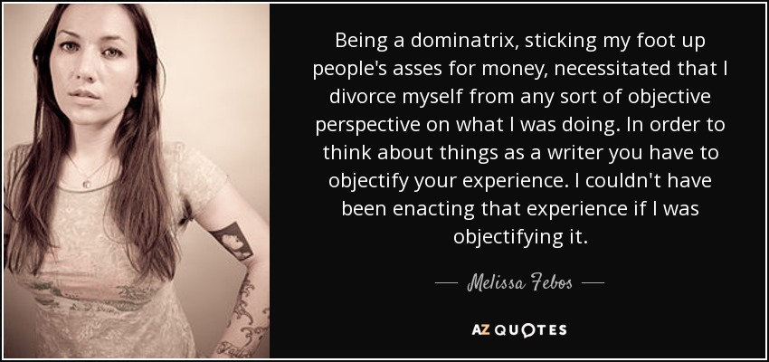 Being a dominatrix, sticking my foot up people's asses for money, necessitated that I divorce myself from any sort of objective perspective on what I was doing. In order to think about things as a writer you have to objectify your experience. I couldn't have been enacting that experience if I was objectifying it. - Melissa Febos