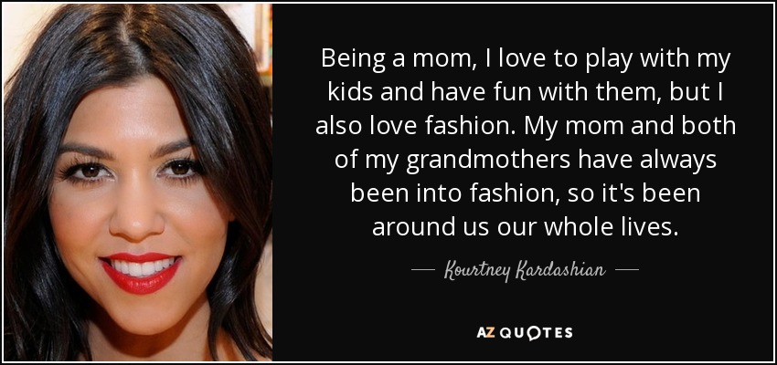 Being a mom, I love to play with my kids and have fun with them, but I also love fashion. My mom and both of my grandmothers have always been into fashion, so it's been around us our whole lives. - Kourtney Kardashian
