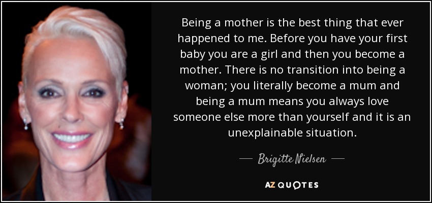 Ser madre es lo mejor que me ha pasado nunca. Antes de tener tu primer bebé eres una niña y luego te conviertes en madre. No hay transición a ser mujer; literalmente te conviertes en madre y ser madre significa que siempre quieres a otra persona más que a ti misma y es una situación inexplicable. - Brigitte Nielsen