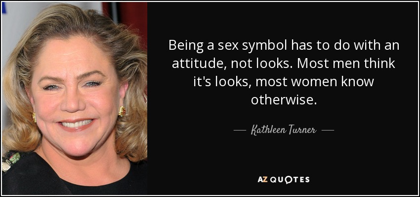 Being a sex symbol has to do with an attitude, not looks. Most men think it's looks, most women know otherwise. - Kathleen Turner