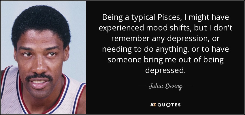 Siendo un Piscis típico, puede que haya experimentado cambios de humor, pero no recuerdo ninguna depresión, ni necesidad de hacer nada, ni de que alguien me sacara de la depresión. - Julius Erving