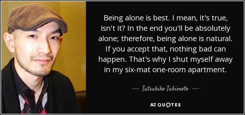 Being alone is best. I mean, it's true, isn't it? In the end you'll be absolutely alone; therefore, being alone is natural. If you accept that, nothing bad can happen. That's why I shut myself away in my six-mat one-room apartment. - Tatsuhiko Takimoto