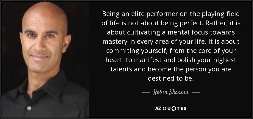 Being an elite performer on the playing field of life is not about being perfect. Rather, it is about cultivating a mental focus towards mastery in every area of your life. It is about commiting yourself, from the core of your heart, to manifest and polish your highest talents and become the person you are destined to be. - Robin Sharma