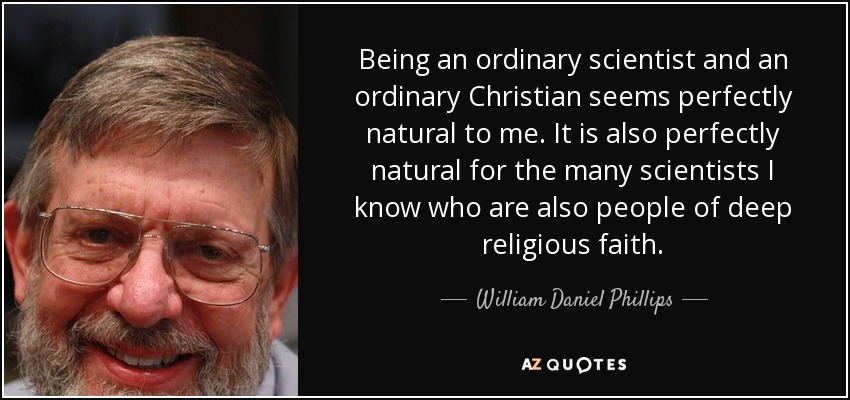 Being an ordinary scientist and an ordinary Christian seems perfectly natural to me. It is also perfectly natural for the many scientists I know who are also people of deep religious faith. - William Daniel Phillips