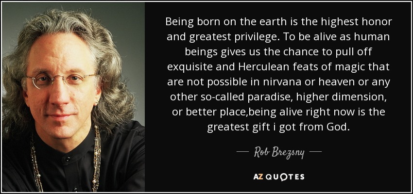 Being born on the earth is the highest honor and greatest privilege. To be alive as human beings gives us the chance to pull off exquisite and Herculean feats of magic that are not possible in nirvana or heaven or any other so-called paradise, higher dimension, or better place,being alive right now is the greatest gift i got from God. - Rob Brezsny