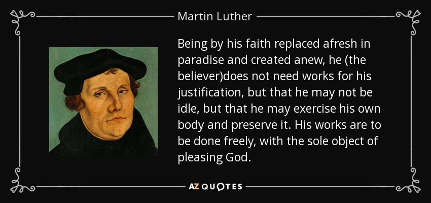 Being by his faith replaced afresh in paradise and created anew, he (the believer)does not need works for his justification, but that he may not be idle, but that he may exercise his own body and preserve it. His works are to be done freely, with the sole object of pleasing God. - Martin Luther