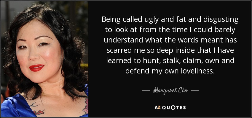 Being called ugly and fat and disgusting to look at from the time I could barely understand what the words meant has scarred me so deep inside that I have learned to hunt, stalk, claim, own and defend my own loveliness. - Margaret Cho