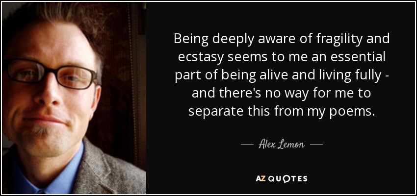 Being deeply aware of fragility and ecstasy seems to me an essential part of being alive and living fully - and there's no way for me to separate this from my poems. - Alex Lemon