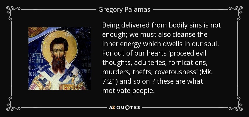 Being delivered from bodily sins is not enough; we must also cleanse the inner energy which dwells in our soul. For out of our hearts 'proceed evil thoughts, adulteries, fornications, murders, thefts, covetousness' (Mk. 7:21) and so on ? these are what motivate people. - Gregory Palamas