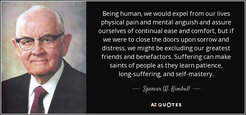 Being human, we would expel from our lives physical pain and mental anguish and assure ourselves of continual ease and comfort, but if we were to close the doors upon sorrow and distress, we might be excluding our greatest friends and benefactors. Suffering can make saints of people as they learn patience, long-suffering, and self-mastery. - Spencer W. Kimball