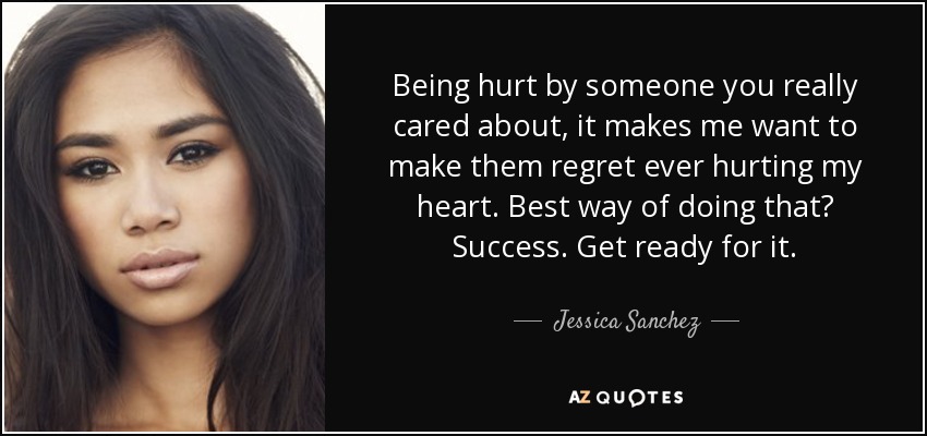 Being hurt by someone you really cared about, it makes me want to make them regret ever hurting my heart. Best way of doing that? Success. Get ready for it. - Jessica Sanchez