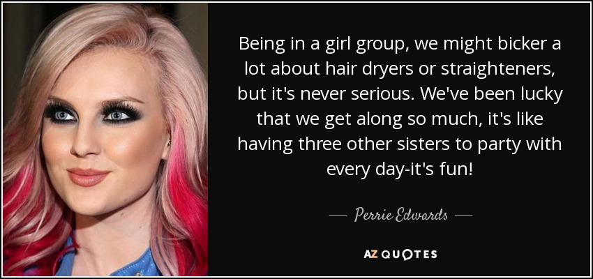 Being in a girl group, we might bicker a lot about hair dryers or straighteners, but it's never serious. We've been lucky that we get along so much, it's like having three other sisters to party with every day-it's fun! - Perrie Edwards