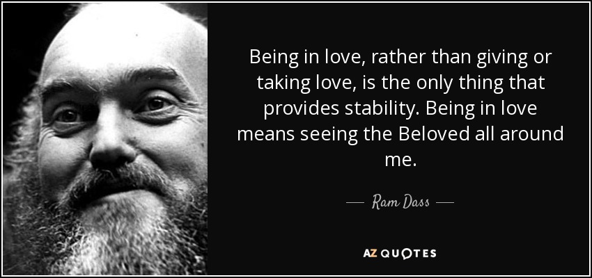 Being in love, rather than giving or taking love, is the only thing that provides stability. Being in love means seeing the Beloved all around me. - Ram Dass