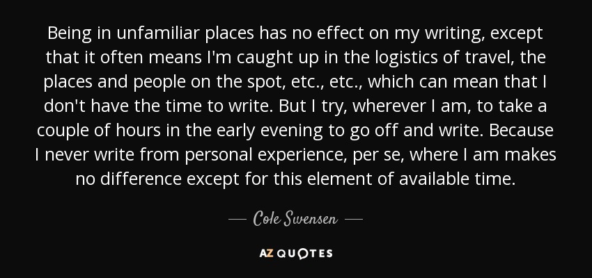 Being in unfamiliar places has no effect on my writing, except that it often means I'm caught up in the logistics of travel, the places and people on the spot, etc., etc., which can mean that I don't have the time to write. But I try, wherever I am, to take a couple of hours in the early evening to go off and write. Because I never write from personal experience, per se, where I am makes no difference except for this element of available time. - Cole Swensen