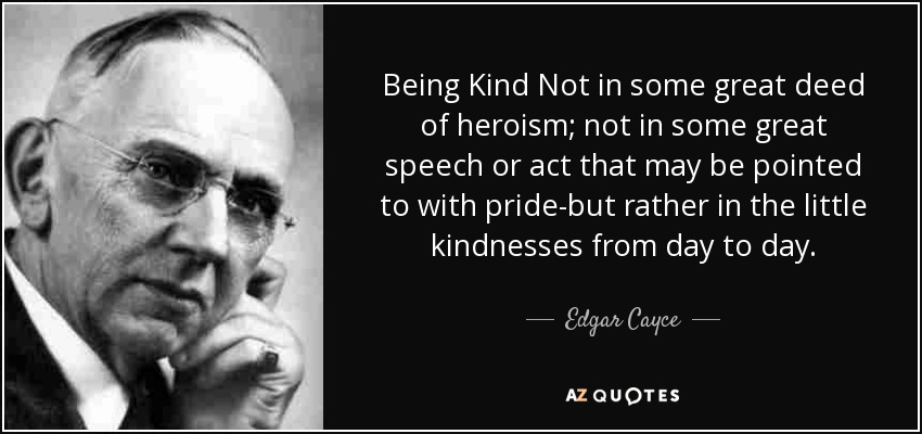 Being Kind Not in some great deed of heroism; not in some great speech or act that may be pointed to with pride-but rather in the little kindnesses from day to day. - Edgar Cayce