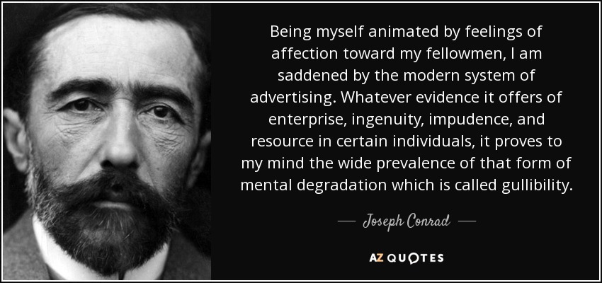 Being myself animated by feelings of affection toward my fellowmen, I am saddened by the modern system of advertising. Whatever evidence it offers of enterprise, ingenuity, impudence, and resource in certain individuals, it proves to my mind the wide prevalence of that form of mental degradation which is called gullibility. - Joseph Conrad