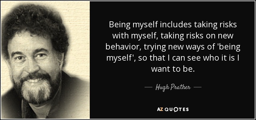 Being myself includes taking risks with myself, taking risks on new behavior, trying new ways of 'being myself', so that I can see who it is I want to be. - Hugh Prather