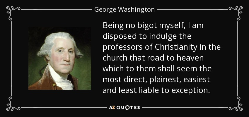 Being no bigot myself, I am disposed to indulge the professors of Christianity in the church that road to heaven which to them shall seem the most direct, plainest, easiest and least liable to exception. - George Washington