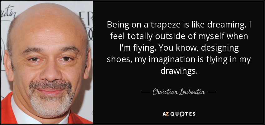 Being on a trapeze is like dreaming. I feel totally outside of myself when I'm flying. You know, designing shoes, my imagination is flying in my drawings. - Christian Louboutin