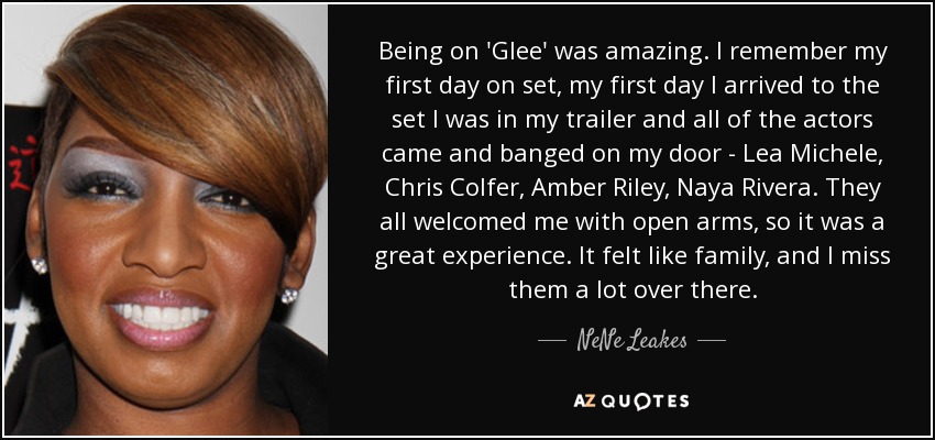 Being on 'Glee' was amazing. I remember my first day on set, my first day I arrived to the set I was in my trailer and all of the actors came and banged on my door - Lea Michele, Chris Colfer, Amber Riley, Naya Rivera. They all welcomed me with open arms, so it was a great experience. It felt like family, and I miss them a lot over there. - NeNe Leakes