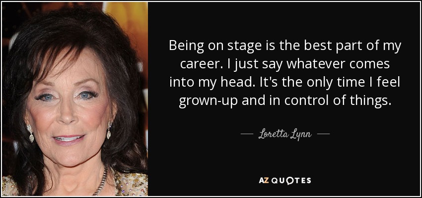 Estar en el escenario es lo mejor de mi carrera. Digo lo que se me pasa por la cabeza. Es el único momento en que me siento adulta y en control de las cosas. - Loretta Lynn