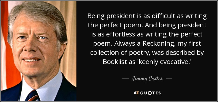 Being president is as difficult as writing the perfect poem. And being president is as effortless as writing the perfect poem. Always a Reckoning, my first collection of poetry, was described by Booklist as 'keenly evocative.' - Jimmy Carter