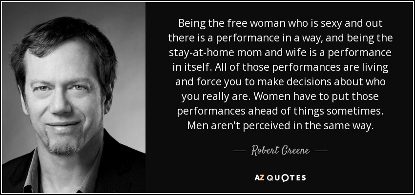 Being the free woman who is sexy and out there is a performance in a way, and being the stay-at-home mom and wife is a performance in itself. All of those performances are living and force you to make decisions about who you really are. Women have to put those performances ahead of things sometimes. Men aren't perceived in the same way. - Robert Greene