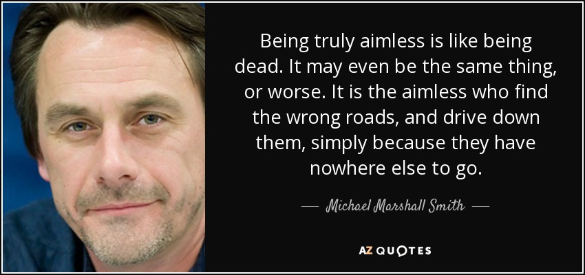 Being truly aimless is like being dead. It may even be the same thing, or worse. It is the aimless who find the wrong roads, and drive down them, simply because they have nowhere else to go. - Michael Marshall Smith