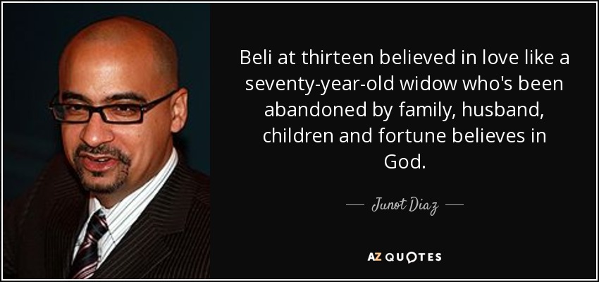 Beli at thirteen believed in love like a seventy-year-old widow who's been abandoned by family, husband, children and fortune believes in God. - Junot Diaz