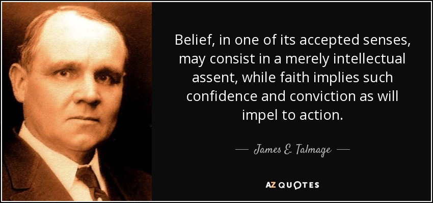 Belief, in one of its accepted senses, may consist in a merely intellectual assent, while faith implies such confidence and conviction as will impel to action. - James E. Talmage