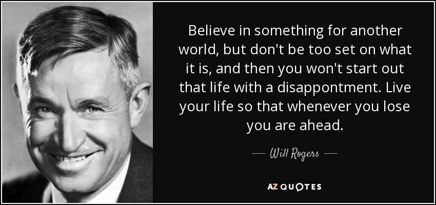 Believe in something for another world, but don't be too set on what it is, and then you won't start out that life with a disappontment. Live your life so that whenever you lose you are ahead. - Will Rogers