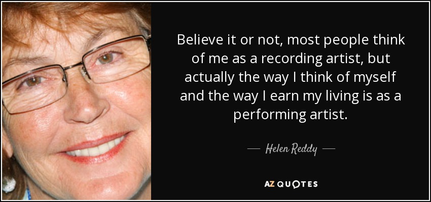 Believe it or not, most people think of me as a recording artist, but actually the way I think of myself and the way I earn my living is as a performing artist. - Helen Reddy