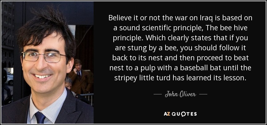 Lo creas o no, la guerra contra Irak se basa en un principio científico sólido: el principio de la colmena. Que establece claramente que si te pica una abeja, debes seguirla hasta su nido y luego proceder a golpear el nido con un bate de béisbol hasta que la pequeña cagada haya aprendido la lección. - John Oliver