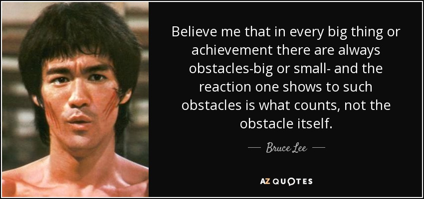 Believe me that in every big thing or achievement there are always obstacles-big or small- and the reaction one shows to such obstacles is what counts, not the obstacle itself. - Bruce Lee