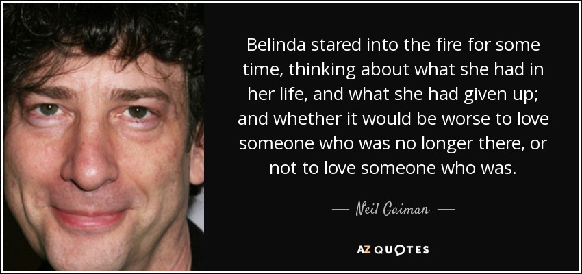 Belinda stared into the fire for some time, thinking about what she had in her life, and what she had given up; and whether it would be worse to love someone who was no longer there, or not to love someone who was. - Neil Gaiman